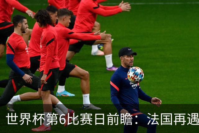 世界杯第6比赛日前瞻：法国再遇非洲死敌，阿根廷迎战"沙漠之狐"